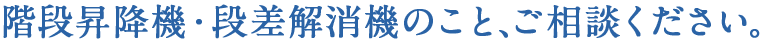 階段昇降機・段差解消機のことご相談下さい。